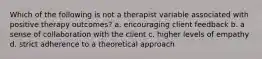 Which of the following is not a therapist variable associated with positive therapy outcomes? a. encouraging client feedback b. a sense of collaboration with the client c. higher levels of empathy d. strict adherence to a theoretical approach