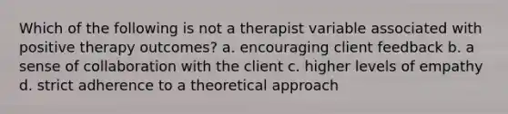 Which of the following is not a therapist variable associated with positive therapy outcomes? a. encouraging client feedback b. a sense of collaboration with the client c. higher levels of empathy d. strict adherence to a theoretical approach