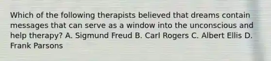 Which of the following therapists believed that dreams contain messages that can serve as a window into the unconscious and help therapy? A. Sigmund Freud B. Carl Rogers C. Albert Ellis D. Frank Parsons