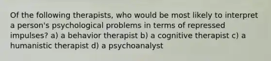 Of the following therapists, who would be most likely to interpret a person's psychological problems in terms of repressed impulses? a) a behavior therapist b) a cognitive therapist c) a humanistic therapist d) a psychoanalyst