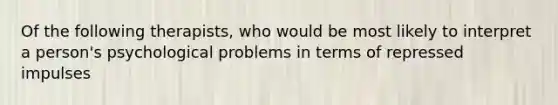 Of the following therapists, who would be most likely to interpret a person's psychological problems in terms of repressed impulses