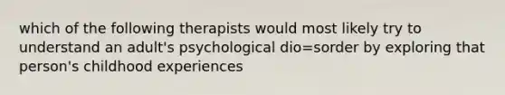 which of the following therapists would most likely try to understand an adult's psychological dio=sorder by exploring that person's childhood experiences