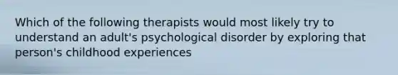 Which of the following therapists would most likely try to understand an adult's psychological disorder by exploring that person's childhood experiences