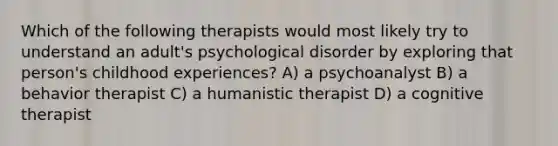 Which of the following therapists would most likely try to understand an adult's psychological disorder by exploring that person's childhood experiences? A) a psychoanalyst B) a behavior therapist C) a humanistic therapist D) a cognitive therapist