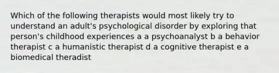 Which of the following therapists would most likely try to understand an adult's psychological disorder by exploring that person's childhood experiences a a psychoanalyst b a behavior therapist c a humanistic therapist d a cognitive therapist e a biomedical theradist