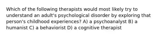 Which of the following therapists would most likely try to understand an adult's psychological disorder by exploring that person's childhood experiences? A) a psychoanalyst B) a humanist C) a behaviorist D) a cognitive therapist