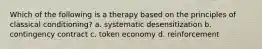 Which of the following is a therapy based on the principles of classical conditioning? a. systematic desensitization b. contingency contract c. token economy d. reinforcement