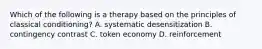 Which of the following is a therapy based on the principles of classical conditioning? A. systematic desensitization B. contingency contrast C. token economy D. reinforcement