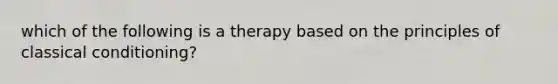 which of the following is a therapy based on the principles of classical conditioning?