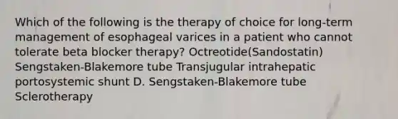 Which of the following is the therapy of choice for long-term management of esophageal varices in a patient who cannot tolerate beta blocker therapy? Octreotide(Sandostatin) Sengstaken-Blakemore tube Transjugular intrahepatic portosystemic shunt D. Sengstaken-Blakemore tube Sclerotherapy