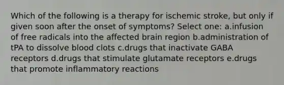 Which of the following is a therapy for ischemic stroke, but only if given soon after the onset of symptoms? Select one: a.infusion of free radicals into the affected brain region b.administration of tPA to dissolve blood clots c.drugs that inactivate GABA receptors d.drugs that stimulate glutamate receptors e.drugs that promote inflammatory reactions