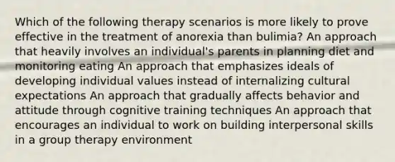 Which of the following therapy scenarios is more likely to prove effective in the treatment of anorexia than bulimia? An approach that heavily involves an individual's parents in planning diet and monitoring eating An approach that emphasizes ideals of developing individual values instead of internalizing cultural expectations An approach that gradually affects behavior and attitude through cognitive training techniques An approach that encourages an individual to work on building interpersonal skills in a group therapy environment