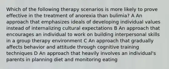 Which of the following therapy scenarios is more likely to prove effective in the treatment of anorexia than bulimia? A An approach that emphasizes ideals of developing individual values instead of internalizing cultural expectations B An approach that encourages an individual to work on building interpersonal skills in a group therapy environment C An approach that gradually affects behavior and attitude through cognitive training techniques D An approach that heavily involves an individual's parents in planning diet and monitoring eating