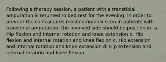 Following a therapy session, a patient with a transtibial amputation is returned to bed rest for the evening. In order to prevent the contractures most commonly seen in patients with transtibial amputation, the involved side should be position in: a. Hip flexion and internal rotation and knee extension b. Hip flexion and internal rotation and knee flexion c. Hip extension and internal rotation and knee extension d. Hip extension and internal rotation and knee flexion