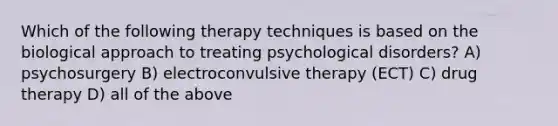 Which of the following therapy techniques is based on the biological approach to treating psychological disorders? A) psychosurgery B) electroconvulsive therapy (ECT) C) drug therapy D) all of the above