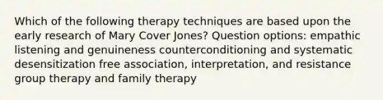 Which of the following therapy techniques are based upon the early research of Mary Cover Jones? Question options: empathic listening and genuineness counterconditioning and systematic desensitization free association, interpretation, and resistance group therapy and family therapy