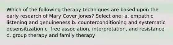 Which of the following therapy techniques are based upon the early research of Mary Cover Jones? Select one: a. empathic listening and genuineness b. counterconditioning and systematic desensitization c. free association, interpretation, and resistance d. group therapy and family therapy