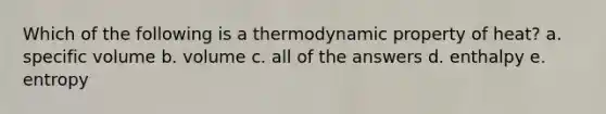 Which of the following is a thermodynamic property of heat? a. specific volume b. volume c. all of the answers d. enthalpy e. entropy