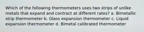 Which of the following thermometers uses two strips of unlike metals that expand and contract at different rates? a. Bimetallic strip thermometer b. Glass expansion thermometer c. Liquid expansion thermometer d. Bimetal calibrated thermometer