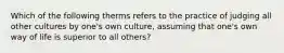 Which of the following therms refers to the practice of judging all other cultures by one's own culture, assuming that one's own way of life is superior to all others?