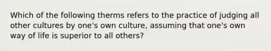 Which of the following therms refers to the practice of judging all other cultures by one's own culture, assuming that one's own way of life is superior to all others?