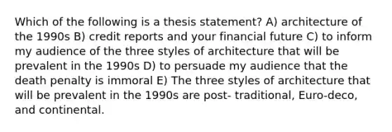 Which of the following is a thesis statement? A) architecture of the 1990s B) credit reports and your financial future C) to inform my audience of the three styles of architecture that will be prevalent in the 1990s D) to persuade my audience that the death penalty is immoral E) The three styles of architecture that will be prevalent in the 1990s are post- traditional, Euro-deco, and continental.