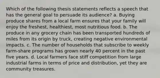 Which of the following thesis statements reflects a speech that has the general goal to persuade its audience? a. Buying produce shares from a local farm ensures that your family will enjoy the freshest, healthiest, most nutritious food. b. The produce in any grocery chain has been transported hundreds of miles from its origin by truck, creating negative environmental impacts. c. The number of households that subscribe to weekly farm-share programs has grown nearly 40 percent in the past five years. d. Local farmers face stiff competition from large industrial farms in terms of price and distribution, yet they are community treasures.