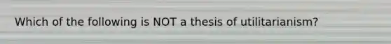 Which of the following is NOT a thesis of utilitarianism?