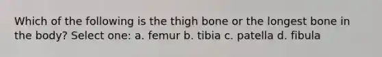 Which of the following is the thigh bone or the longest bone in the body? Select one: a. femur b. tibia c. patella d. fibula