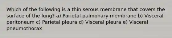 Which of the following is a thin serous membrane that covers the surface of the lung? a) Parietal pulmonary membrane b) Visceral peritoneum c) Parietal pleura d) Visceral pleura e) Visceral pneumothorax