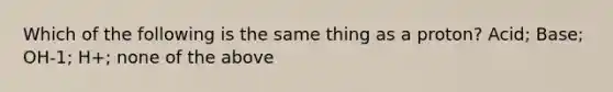 Which of the following is the same thing as a proton? Acid; Base; OH-1; H+; none of the above