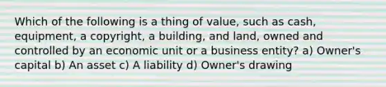 Which of the following is a thing of value, such as cash, equipment, a copyright, a building, and land, owned and controlled by an economic unit or a business entity? a) Owner's capital b) An asset c) A liability d) Owner's drawing