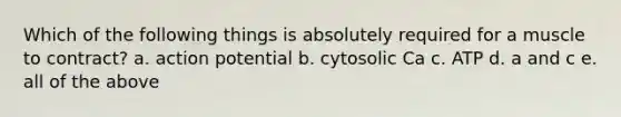 Which of the following things is absolutely required for a muscle to contract? a. action potential b. cytosolic Ca c. ATP d. a and c e. all of the above