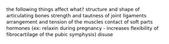 the following things affect what? structure and shape of articulating bones strength and tautness of joint ligaments arrangement and tension of the muscles contact of soft parts hormones (ex: relaxin during pregnancy - increases flexibility of fibrocartilage of the pubic symphysis) disuse