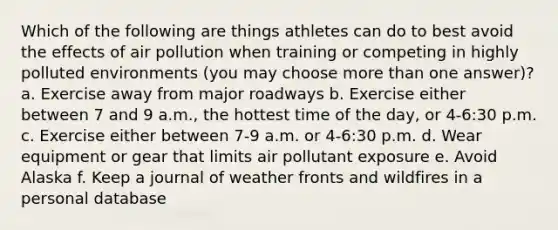 Which of the following are things athletes can do to best avoid the effects of air pollution when training or competing in highly polluted environments (you may choose more than one answer)? a. Exercise away from major roadways b. Exercise either between 7 and 9 a.m., the hottest time of the day, or 4-6:30 p.m. c. Exercise either between 7-9 a.m. or 4-6:30 p.m. d. Wear equipment or gear that limits air pollutant exposure e. Avoid Alaska f. Keep a journal of weather fronts and wildfires in a personal database