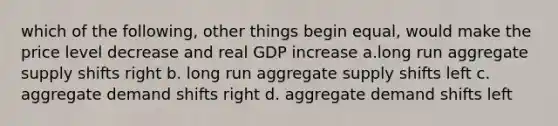 which of the following, other things begin equal, would make the price level decrease and real GDP increase a.long run aggregate supply shifts right b. long run aggregate supply shifts left c. aggregate demand shifts right d. aggregate demand shifts left