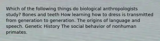 Which of the following things do biological anthropologists study? Bones and teeth How learning how to dress is transmitted from generation to generation. The origins of language and speech. Genetic History The social behavior of nonhuman primates.