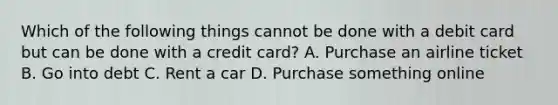 Which of the following things cannot be done with a debit card but can be done with a credit card? A. Purchase an airline ticket B. Go into debt C. Rent a car D. Purchase something online