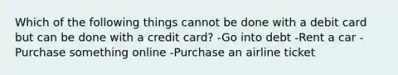 Which of the following things cannot be done with a debit card but can be done with a credit card? -Go into debt -Rent a car -Purchase something online -Purchase an airline ticket