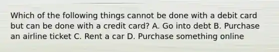 Which of the following things cannot be done with a debit card but can be done with a credit card? A. Go into debt B. Purchase an airline ticket C. Rent a car D. Purchase something online