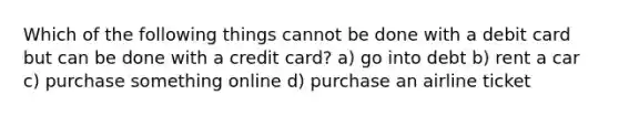 Which of the following things cannot be done with a debit card but can be done with a credit card? a) go into debt b) rent a car c) purchase something online d) purchase an airline ticket