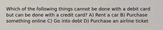 Which of the following things cannot be done with a debit card but can be done with a credit card? A) Rent a car B) Purchase something online C) Go into debt D) Purchase an airline ticket