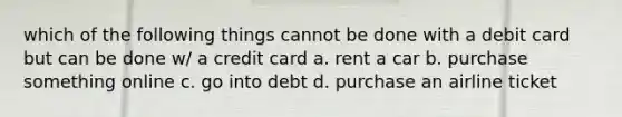 which of the following things cannot be done with a debit card but can be done w/ a credit card a. rent a car b. purchase something online c. go into debt d. purchase an airline ticket