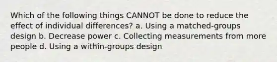 Which of the following things CANNOT be done to reduce the effect of individual differences? a. Using a matched-groups design b. Decrease power c. Collecting measurements from more people d. Using a within-groups design