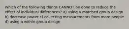 Which of the following things CANNOT be done to reduce the effect of individual differences? a) using a matched group design b) decrease power c) collecting measurements from more people d) using a within-group design