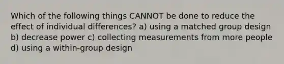 Which of the following things CANNOT be done to reduce the effect of individual differences? a) using a matched group design b) decrease power c) collecting measurements from more people d) using a within-group design