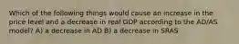 Which of the following things would cause an increase in the price level and a decrease in real GDP according to the AD/AS model? A) a decrease in AD B) a decrease in SRAS