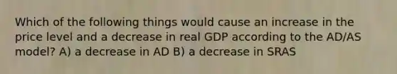 Which of the following things would cause an increase in the price level and a decrease in real GDP according to the AD/AS model? A) a decrease in AD B) a decrease in SRAS