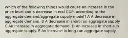 Which of the following things would cause an increase in the price level and a decrease in real GDP, according to the aggregate demand/aggregate supply model? A A decrease in aggregate demand. B A decrease in short-run aggregate supply. C An increase in aggregate demand. D An increase in short-run aggregate supply. E An increase in long-run aggregate supply.