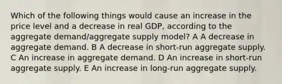 Which of the following things would cause an increase in the price level and a decrease in real GDP, according to the aggregate demand/aggregate supply model? A A decrease in aggregate demand. B A decrease in short-run aggregate supply. C An increase in aggregate demand. D An increase in short-run aggregate supply. E An increase in long-run aggregate supply.